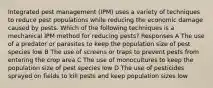 Integrated pest management (IPM) uses a variety of techniques to reduce pest populations while reducing the economic damage caused by pests. Which of the following techniques is a mechanical IPM method for reducing pests? Responses A The use of a predator or parasites to keep the population size of pest species low B The use of screens or traps to prevent pests from entering the crop area C The use of monocultures to keep the population size of pest species low D The use of pesticides sprayed on fields to kill pests and keep population sizes low