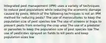 Integrated pest management (IPM) uses a variety of techniques to reduce pest populations while reducing the economic damage caused by pests. Which of the following techniques is not an IPM method for reducing pests? The use of monocultures to keep the population size of pest species low The use of screens or traps to prevent pests from entering the crop area The use of a predator or parasites to keep the population size of pest species low The use of pesticides sprayed on fields to kill pests and keep population sizes low