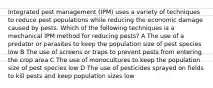 Integrated pest management (IPM) uses a variety of techniques to reduce pest populations while reducing the economic damage caused by pests. Which of the following techniques is a mechanical IPM method for reducing pests? A The use of a predator or parasites to keep the population size of pest species low B The use of screens or traps to prevent pests from entering the crop area C The use of monocultures to keep the population size of pest species low D The use of pesticides sprayed on fields to kill pests and keep population sizes low