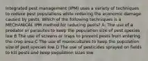 Integrated pest management (IPM) uses a variety of techniques to reduce pest populations while reducing the economic damage caused by pests. Which of the following techniques is a MECHANICAL IPM method for reducing pests? A: The use of a predator or parasites to keep the population size of pest species low B The use of screens or traps to prevent pests from entering the crop area C The use of monocultures to keep the population size of pest species low D The use of pesticides sprayed on fields to kill pests and keep population sizes low