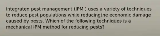 Integrated pest management (IPM ) uses a variety of techniques to reduce pest populations while reducingthe economic damage caused by pests. Which of the following techniques is a mechanical IPM method for reducing pests?