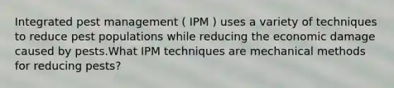 Integrated pest management ( IPM ) uses a variety of techniques to reduce pest populations while reducing the economic damage caused by pests.What IPM techniques are mechanical methods for reducing pests?