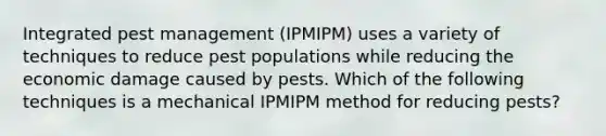 Integrated pest management (IPMIPM) uses a variety of techniques to reduce pest populations while reducing the economic damage caused by pests. Which of the following techniques is a mechanical IPMIPM method for reducing pests?