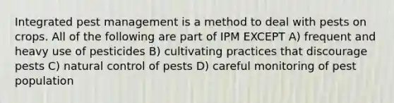 Integrated pest management is a method to deal with pests on crops. All of the following are part of IPM EXCEPT A) frequent and heavy use of pesticides B) cultivating practices that discourage pests C) natural control of pests D) careful monitoring of pest population