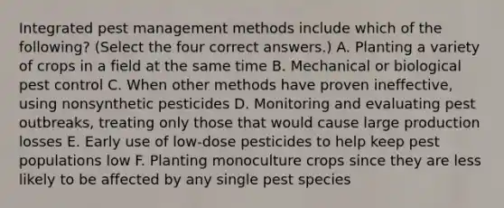 Integrated pest management methods include which of the following? (Select the four correct answers.) A. Planting a variety of crops in a field at the same time B. Mechanical or biological pest control C. When other methods have proven ineffective, using nonsynthetic pesticides D. Monitoring and evaluating pest outbreaks, treating only those that would cause large production losses E. Early use of low-dose pesticides to help keep pest populations low F. Planting monoculture crops since they are less likely to be affected by any single pest species