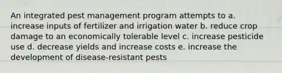 An integrated pest management program attempts to a. increase inputs of fertilizer and irrigation water b. reduce crop damage to an economically tolerable level c. increase pesticide use d. decrease yields and increase costs e. increase the development of disease-resistant pests