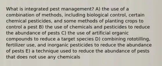 What is integrated pest management? A) the use of a combination of methods, including biological control, certain chemical pesticides, and some methods of planting crops to control a pest B) the use of chemicals and pesticides to reduce the abundance of pests C) the use of artificial organic compounds to reduce a target species D) combining rototilling, fertilizer use, and inorganic pesticides to reduce the abundance of pests E) a technique used to reduce the abundance of pests that does not use any chemicals