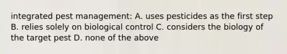 integrated pest management: A. uses pesticides as the first step B. relies solely on biological control C. considers the biology of the target pest D. none of the above