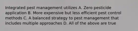 Integrated pest management utilizes A. Zero pesticide application B. More expensive but less efficient pest control methods C. A balanced strategy to pest management that includes multiple approaches D. All of the above are true