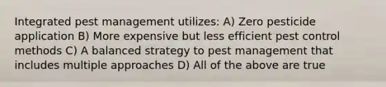 Integrated pest management utilizes: A) Zero pesticide application B) More expensive but less efficient pest control methods C) A balanced strategy to pest management that includes multiple approaches D) All of the above are true