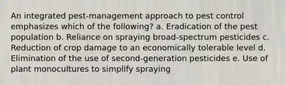 An integrated pest-management approach to pest control emphasizes which of the following? a. Eradication of the pest population b. Reliance on spraying broad-spectrum pesticides c. Reduction of crop damage to an economically tolerable level d. Elimination of the use of second-generation pesticides e. Use of plant monocultures to simplify spraying