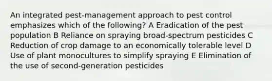 An integrated pest-management approach to pest control emphasizes which of the following? A Eradication of the pest population B Reliance on spraying broad-spectrum pesticides C Reduction of crop damage to an economically tolerable level D Use of plant monocultures to simplify spraying E Elimination of the use of second-generation pesticides