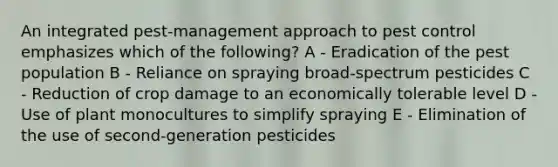 An integrated pest-management approach to pest control emphasizes which of the following? A - Eradication of the pest population B - Reliance on spraying broad-spectrum pesticides C - Reduction of crop damage to an economically tolerable level D - Use of plant monocultures to simplify spraying E - Elimination of the use of second-generation pesticides