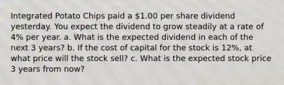 Integrated Potato Chips paid a 1.00 per share dividend yesterday. You expect the dividend to grow steadily at a rate of 4% per year. a. What is the expected dividend in each of the next 3 years? b. If the cost of capital for the stock is 12%, at what price will the stock sell? c. What is the expected stock price 3 years from now?