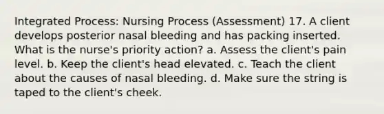 Integrated Process: Nursing Process (Assessment) 17. A client develops posterior nasal bleeding and has packing inserted. What is the nurse's priority action? a. Assess the client's pain level. b. Keep the client's head elevated. c. Teach the client about the causes of nasal bleeding. d. Make sure the string is taped to the client's cheek.