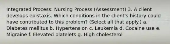 Integrated Process: Nursing Process (Assessment) 3. A client develops epistaxis. Which conditions in the client's history could have contributed to this problem? (Select all that apply.) a. Diabetes mellitus b. Hypertension c. Leukemia d. Cocaine use e. Migraine f. Elevated platelets g. High cholesterol