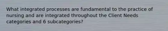 What integrated processes are fundamental to the practice of nursing and are integrated throughout the Client Needs categories and 6 subcategories?