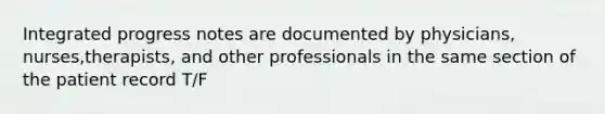 Integrated progress notes are documented by physicians, nurses,therapists, and other professionals in the same section of the patient record T/F