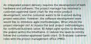 An integrated project delivery requires the development of both hardware and software. The project manager has received a customer-approved Gantt chart for the entire product development, and the customer wants to be involved during project execution. However, the software development team would like to introduce agile methodologies. What should the project manager do? A) Assess the best project methodologies for continued business value. B) Adopt agile sprints to develop the project within the timeframe. C) Advise the team to strictly follow the customer-approved Gantt chart. D) Evaluate customer roles with the project management office (PMO).