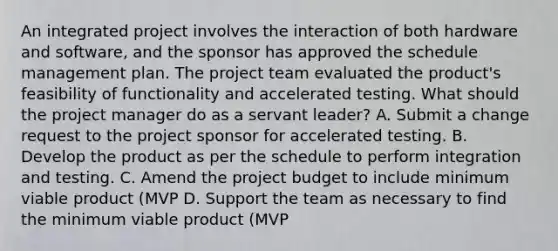 An integrated project involves the interaction of both hardware and software, and the sponsor has approved the schedule management plan. The project team evaluated the product's feasibility of functionality and accelerated testing. What should the project manager do as a servant leader? A. Submit a change request to the project sponsor for accelerated testing. B. Develop the product as per the schedule to perform integration and testing. C. Amend the project budget to include minimum viable product (MVP D. Support the team as necessary to find the minimum viable product (MVP