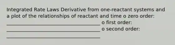 Integrated Rate Laws Derivative from one-reactant systems and a plot of the relationships of reactant and time o zero order: ______________________________________ o first order: ______________________________________ o second order: ______________________________________