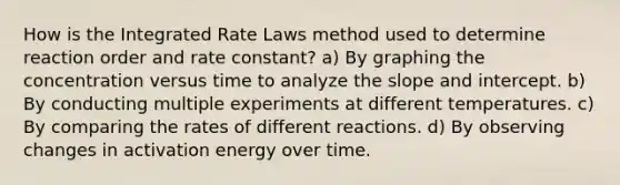 How is the Integrated Rate Laws method used to determine reaction order and rate constant? a) By graphing the concentration versus time to analyze the slope and intercept. b) By conducting multiple experiments at different temperatures. c) By comparing the rates of different reactions. d) By observing changes in activation energy over time.