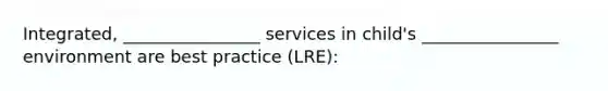 Integrated, ________________ services in child's ________________ environment are best practice (LRE):