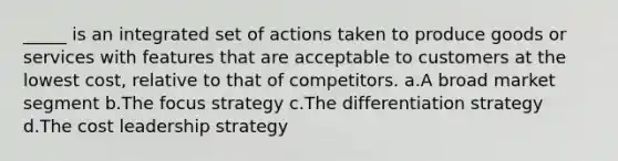 _____ is an integrated set of actions taken to produce goods or services with features that are acceptable to customers at the lowest cost, relative to that of competitors. a.A broad market segment b.The focus strategy c.The differentiation strategy d.The cost leadership strategy