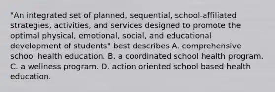 "An integrated set of planned, sequential, school-affiliated strategies, activities, and services designed to promote the optimal physical, emotional, social, and educational development of students" best describes A. comprehensive school health education. B. a coordinated school health program. C. a wellness program. D. action oriented school based health education.