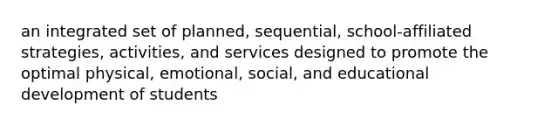 an integrated set of planned, sequential, school-affiliated strategies, activities, and services designed to promote the optimal physical, emotional, social, and educational development of students