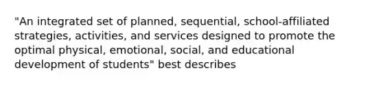 "An integrated set of planned, sequential, school-affiliated strategies, activities, and services designed to promote the optimal physical, emotional, social, and educational development of students" best describes