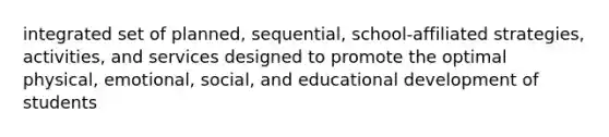 integrated set of planned, sequential, school-affiliated strategies, activities, and services designed to promote the optimal physical, emotional, social, and educational development of students