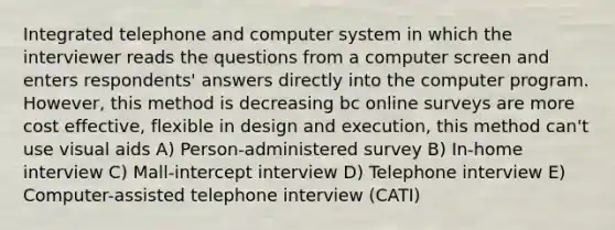 Integrated telephone and computer system in which the interviewer reads the questions from a computer screen and enters respondents' answers directly into the computer program. However, this method is decreasing bc online surveys are more cost effective, flexible in design and execution, this method can't use visual aids A) Person-administered survey B) In-home interview C) Mall-intercept interview D) Telephone interview E) Computer-assisted telephone interview (CATI)