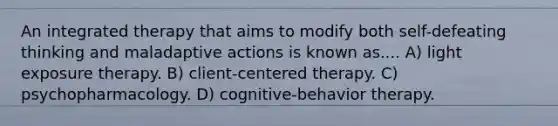 An integrated therapy that aims to modify both self-defeating thinking and maladaptive actions is known as.... A) light exposure therapy. B) client-centered therapy. C) psychopharmacology. D) cognitive-behavior therapy.