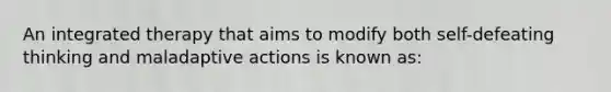 An integrated therapy that aims to modify both self-defeating thinking and maladaptive actions is known as: