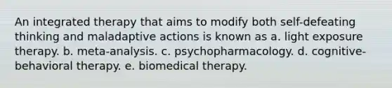 An integrated therapy that aims to modify both self-defeating thinking and maladaptive actions is known as a. light exposure therapy. b. meta-analysis. c. psychopharmacology. d. cognitive-behavioral therapy. e. biomedical therapy.