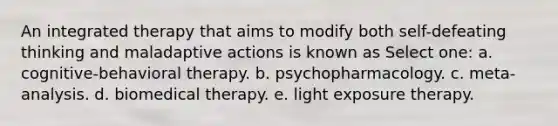 An integrated therapy that aims to modify both self-defeating thinking and maladaptive actions is known as Select one: a. cognitive-behavioral therapy. b. psychopharmacology. c. meta-analysis. d. biomedical therapy. e. light exposure therapy.