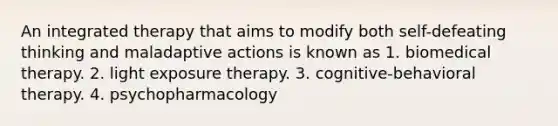 An integrated therapy that aims to modify both self-defeating thinking and maladaptive actions is known as 1. biomedical therapy. 2. light exposure therapy. 3. cognitive-behavioral therapy. 4. psychopharmacology