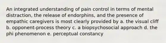 An integrated understanding of pain control in terms of mental distraction, the release of endorphins, and the presence of empathic caregivers is most clearly provided by a. the visual cliff b. opponent-process theory c. a biopsychosocial approach d. the phi phenomenon e. perceptual constancy