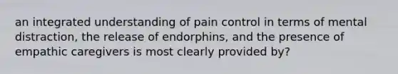 an integrated understanding of pain control in terms of mental distraction, the release of endorphins, and the presence of empathic caregivers is most clearly provided by?