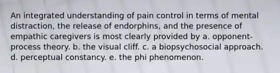 An integrated understanding of pain control in terms of mental distraction, the release of endorphins, and the presence of empathic caregivers is most clearly provided by a. opponent-process theory. b. the visual cliff. c. a biopsychosocial approach. d. perceptual constancy. e. the phi phenomenon.