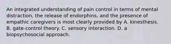 An integrated understanding of pain control in terms of mental distraction, the release of endorphins, and the presence of empathic caregivers is most clearly provided by A. kinesthesis. B. gate-control theory. C. sensory interaction. D. a biopsychosocial approach.