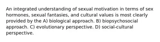 An integrated understanding of sexual motivation in terms of sex hormones, sexual fantasies, and cultural values is most clearly provided by the A) biological approach. B) biopsychosocial approach. C) evolutionary perspective. D) social-cultural perspective.