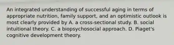 An integrated understanding of successful aging in terms of appropriate nutrition, family support, and an optimistic outlook is most clearly provided by A. a cross-sectional study. B. social intuitional theory. C. a biopsychosocial approach. D. Piaget's cognitive development theory.