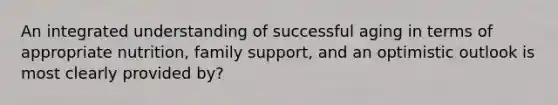 An integrated understanding of successful aging in terms of appropriate nutrition, family support, and an optimistic outlook is most clearly provided by?