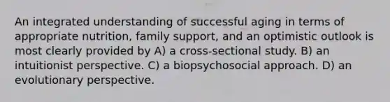 An integrated understanding of successful aging in terms of appropriate nutrition, family support, and an optimistic outlook is most clearly provided by A) a cross-sectional study. B) an intuitionist perspective. C) a biopsychosocial approach. D) an evolutionary perspective.