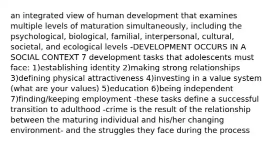 an integrated view of human development that examines multiple levels of maturation simultaneously, including the psychological, biological, familial, interpersonal, cultural, societal, and ecological levels -DEVELOPMENT OCCURS IN A SOCIAL CONTEXT 7 development tasks that adolescents must face: 1)establishing identity 2)making strong relationships 3)defining physical attractiveness 4)investing in a value system (what are your values) 5)education 6)being independent 7)finding/keeping employment -these tasks define a successful transition to adulthood -crime is the result of the relationship between the maturing individual and his/her changing environment- and the struggles they face during the process