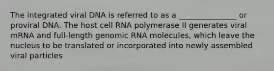 The integrated viral DNA is referred to as a _______________ or proviral DNA. The host cell RNA polymerase II generates viral mRNA and full-length genomic RNA molecules, which leave the nucleus to be translated or incorporated into newly assembled viral particles