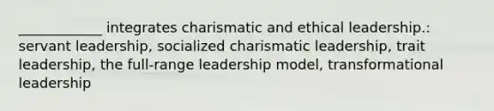 ____________ integrates charismatic and ethical leadership.: servant leadership, socialized charismatic leadership, trait leadership, the full-range leadership model, transformational leadership