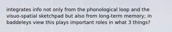 integrates info not only from the phonological loop and the visuo-spatial sketchpad but also from long-term memory; in baddeleys view this plays important roles in what 3 things?